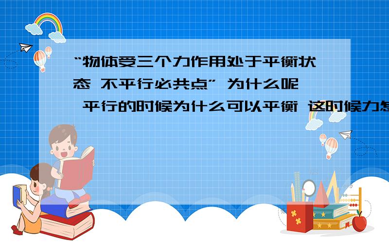 “物体受三个力作用处于平衡状态 不平行必共点” 为什么呢 平行的时候为什么可以平衡 这时候力怎么合成啊 能仔细的讲一下吗 我现在还是预习 不要太难懂了