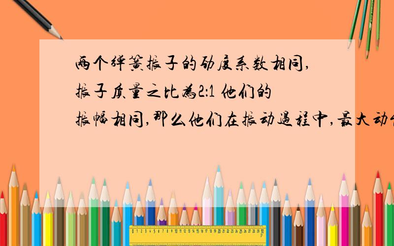 两个弹簧振子的劲度系数相同,振子质量之比为2：1 他们的振幅相同,那么他们在振动过程中,最大动能之比为? 最大加速度之比为?