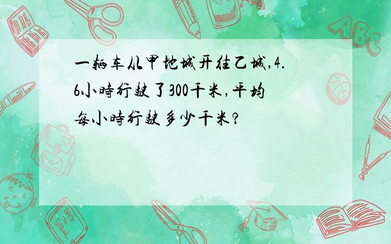 一辆车从甲地城开往乙城,4.6小时行驶了300千米,平均每小时行驶多少千米?