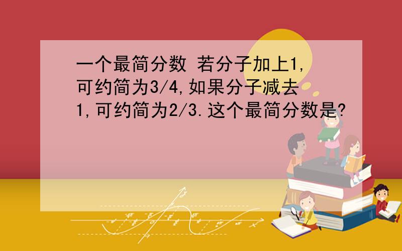 一个最简分数 若分子加上1,可约简为3/4,如果分子减去1,可约简为2/3.这个最简分数是?