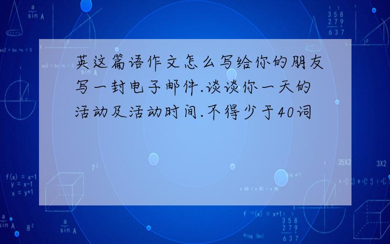 英这篇语作文怎么写给你的朋友写一封电子邮件.谈谈你一天的活动及活动时间.不得少于40词