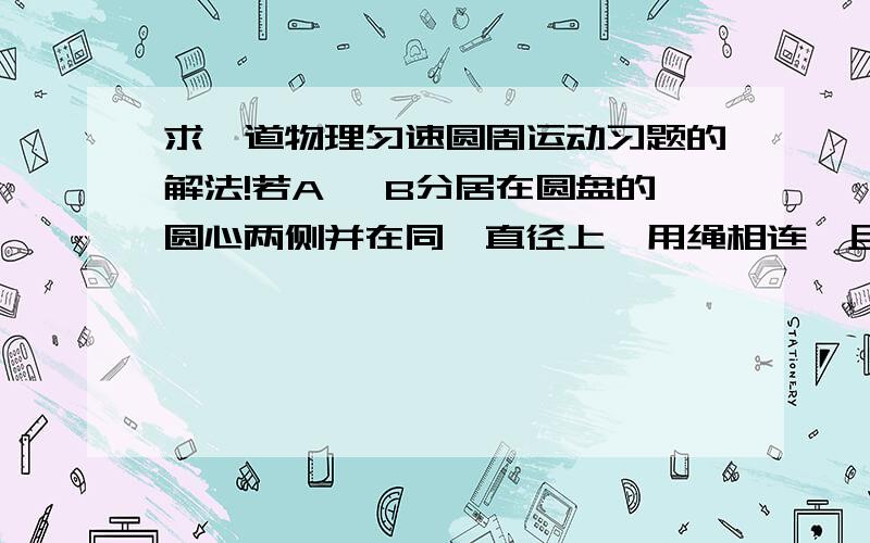 求一道物理匀速圆周运动习题的解法!若A ,B分居在圆盘的圆心两侧并在同一直径上,用绳相连,且RA=R,RB=2R,A ,B与盘间的摩擦系数均为μ,要保持A ,B相对盘静止,求盘绕轴转动的最大角速度绳子的拉