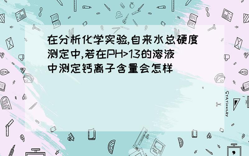 在分析化学实验,自来水总硬度测定中,若在PH>13的溶液中测定钙离子含量会怎样