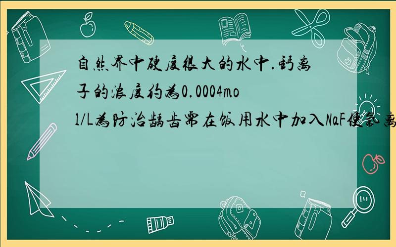 自然界中硬度很大的水中.钙离子的浓度约为0.0004mol/L为防治龋齿需在饭用水中加入NaF使氟离子的浓度达到1mg/L计算说明有无CaF2沉淀生成