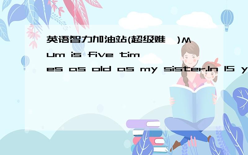 英语智力加油站(超级难,)Mum is five times as old as my sister.In 15 yeas mum will be twice as old as my sister.How old is mum now?