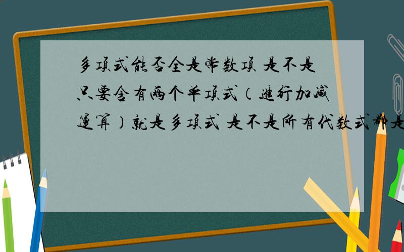 多项式能否全是常数项 是不是只要含有两个单项式（进行加减运算）就是多项式 是不是所有代数式都是单项式（1）多项式能不能全是常数项?（2）是不是只要含有两个单项式（进行加减运