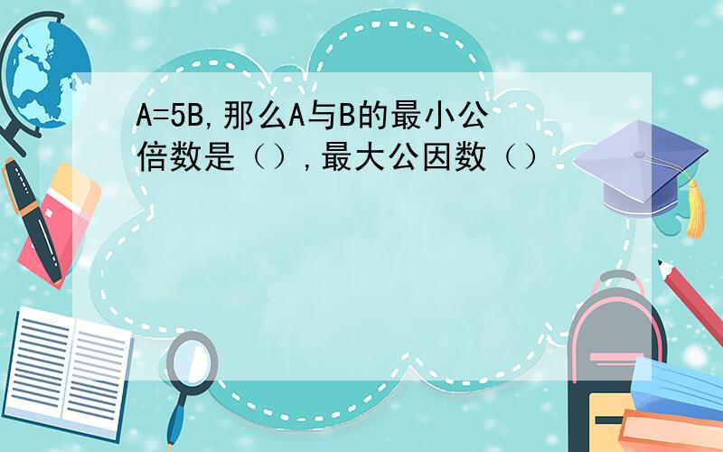 A=5B,那么A与B的最小公倍数是（）,最大公因数（）