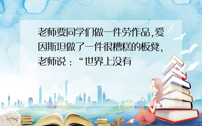 老师要同学们做一件劳作品,爱因斯坦做了一件很糟糕的板凳,老师说：“世界上没有