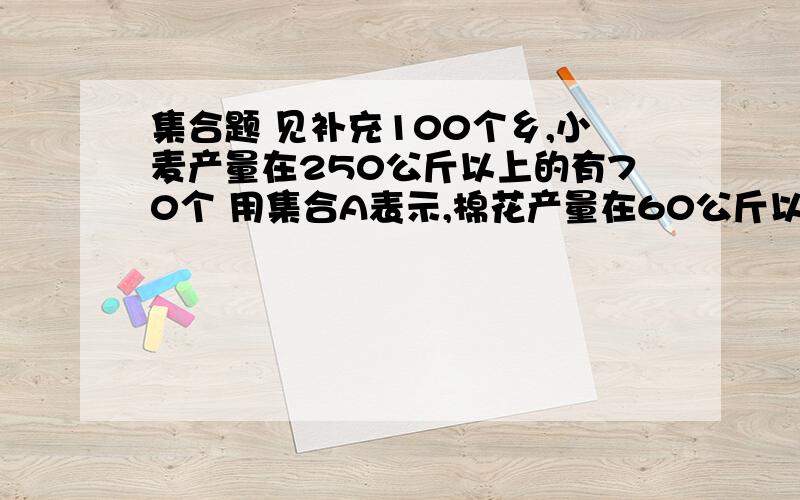 集合题 见补充100个乡,小麦产量在250公斤以上的有70个 用集合A表示,棉花产量在60公斤以上的有40个,用B表示,小麦在250公斤以上的棉花在60公斤以下的有55个,问两个产量都达标的乡有多少个.要