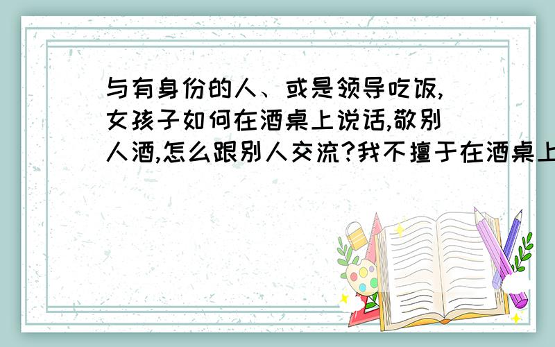 与有身份的人、或是领导吃饭,女孩子如何在酒桌上说话,敬别人酒,怎么跟别人交流?我不擅于在酒桌上说话,特别是人多的时候,都是些局长,或是有身份的领导,每次在酒桌上吃饭,不知道跟别人