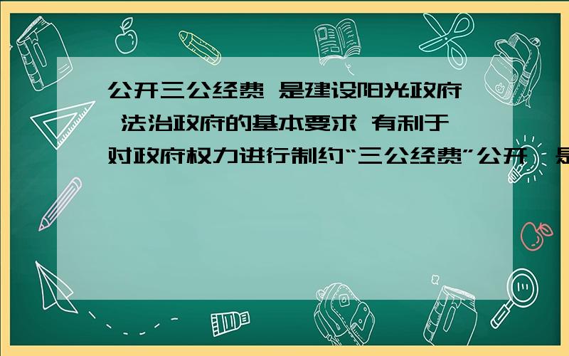 公开三公经费 是建设阳光政府 法治政府的基本要求 有利于对政府权力进行制约“三公经费”公开,是指政府部门人员在因公出国（境）经费、公务车购置及运行费、公务招待费产生的消费向