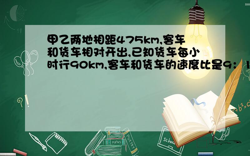 甲乙两地相距475km,客车和货车相对开出,已知货车每小时行90km,客车和货车的速度比是9：10,经过几小时两车相遇?