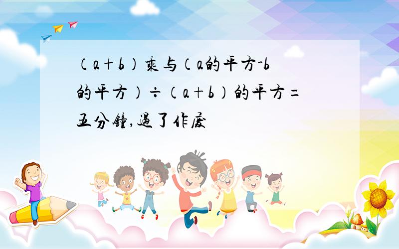 （a+b）乘与（a的平方-b的平方）÷（a+b）的平方=五分钟,过了作废