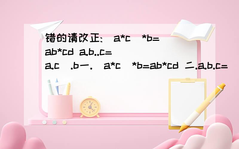 错的请改正:(a*c)*b=ab*cd a.b..c=(a.c).b一.(a*c)*b=ab*cd 二.a.b.c=(a.c).b