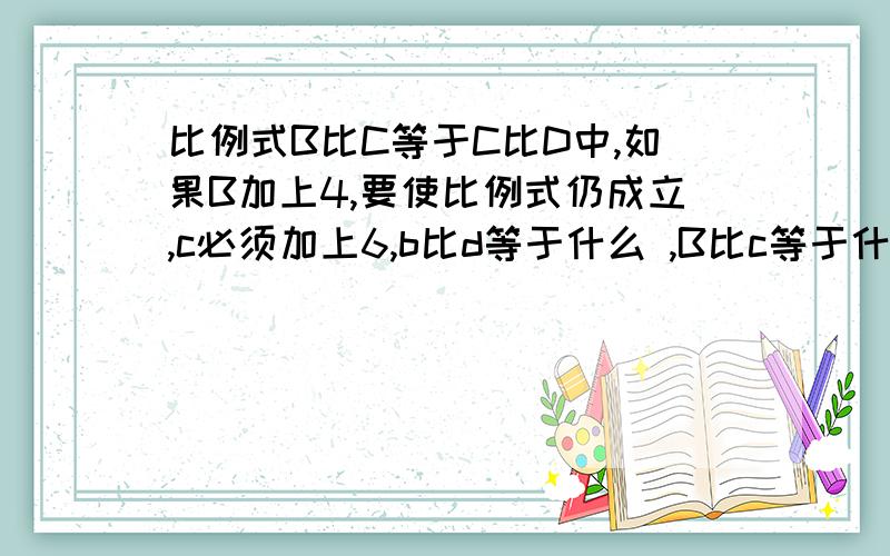 比例式B比C等于C比D中,如果B加上4,要使比例式仍成立,c必须加上6,b比d等于什么 ,B比c等于什么