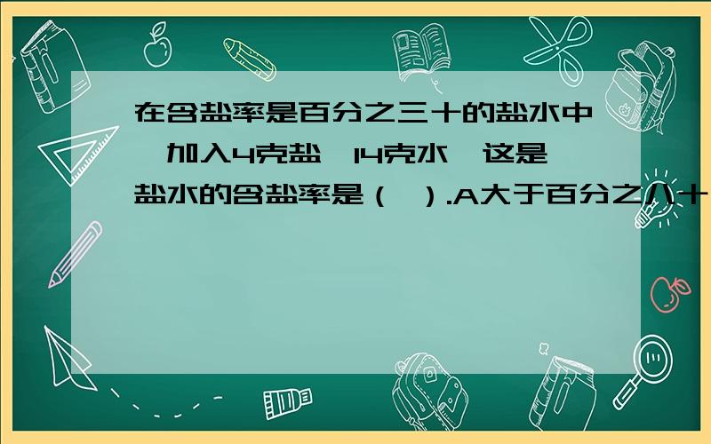 在含盐率是百分之三十的盐水中,加入4克盐,14克水,这是盐水的含盐率是（ ）.A大于百分之八十 B小于百分之三十 C等于百分之三十