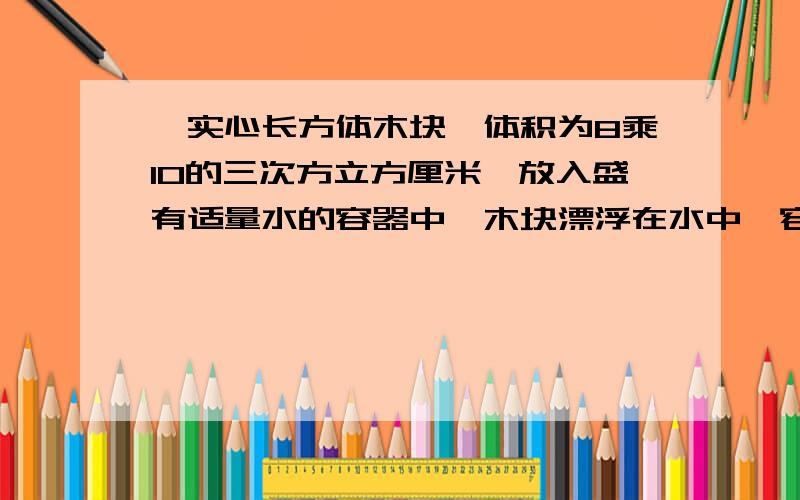 一实心长方体木块,体积为8乘10的三次方立方厘米,放入盛有适量水的容器中,木块漂浮在水中,容器中睡的深度是20cm.求：1.容器受到的压强2.木块受到的浮力3.木块露出水面的体积(水的密度为0.6