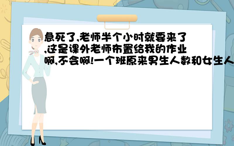 急死了,老师半个小时就要来了,这是课外老师布置给我的作业啊,不会啊!一个班原来男生人数和女生人数的比为5:3.现在有7个男生由于某些原因离开了,现在男生人数和女生人数之比为6:5,问这