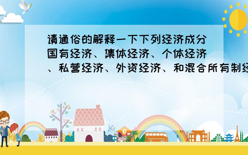 请通俗的解释一下下列经济成分国有经济、集体经济、个体经济、私营经济、外资经济、和混合所有制经济PS政治课上的内容,我不太懂,做题时总是搞混,不要书面式的解释.