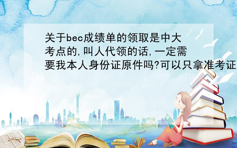 关于bec成绩单的领取是中大考点的,叫人代领的话,一定需要我本人身份证原件吗?可以只拿准考证吗?急