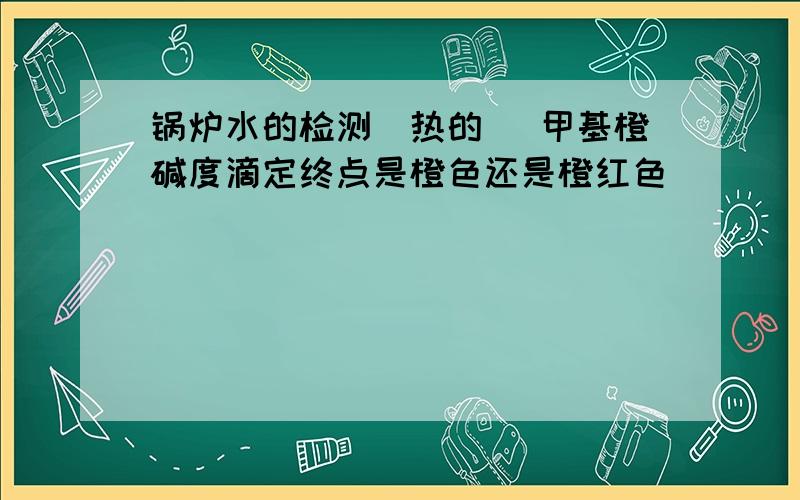 锅炉水的检测(热的) 甲基橙碱度滴定终点是橙色还是橙红色