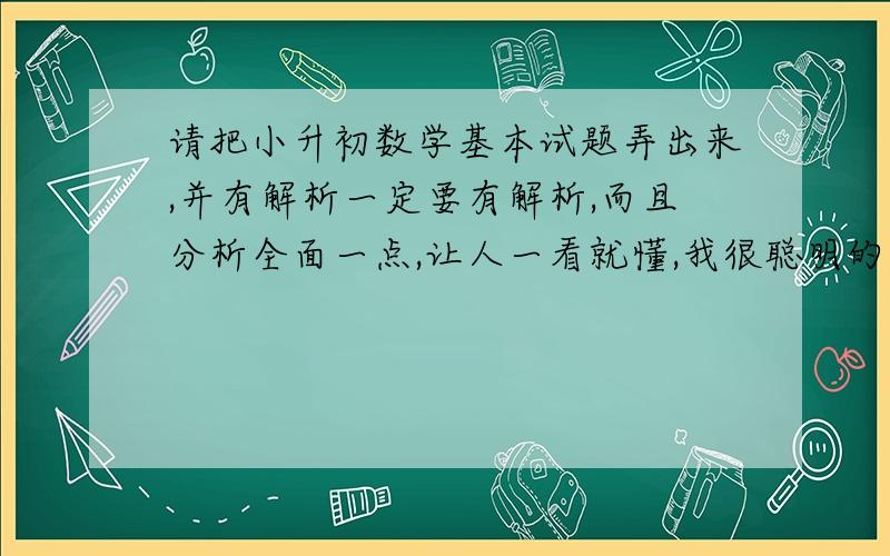 请把小升初数学基本试题弄出来,并有解析一定要有解析,而且分析全面一点,让人一看就懂,我很聪明的,如果分析全面,试题很好二十分是你的啦