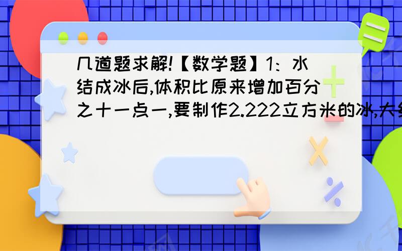 几道题求解!【数学题】1：水结成冰后,体积比原来增加百分之十一点一,要制作2.222立方米的冰,大约需要多少立方米的水?2：六一班人数比六二班多九分之一,那么六二班人数比六一班少?3：能