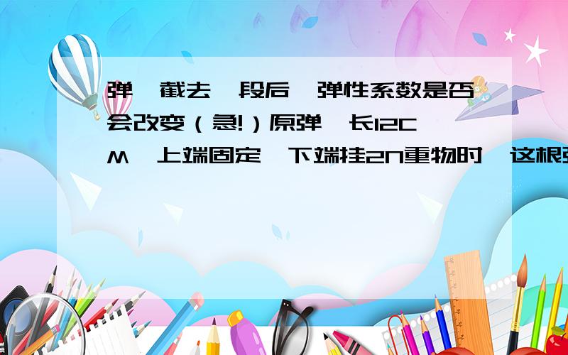 弹簧截去一段后,弹性系数是否会改变（急!）原弹簧长12CM,上端固定,下端挂2N重物时,这根弹簧的长度变成18CM.设想若将该弹簧截去三分之一,较长段下端再挂2N重物时,这根弹簧的长度将变成（