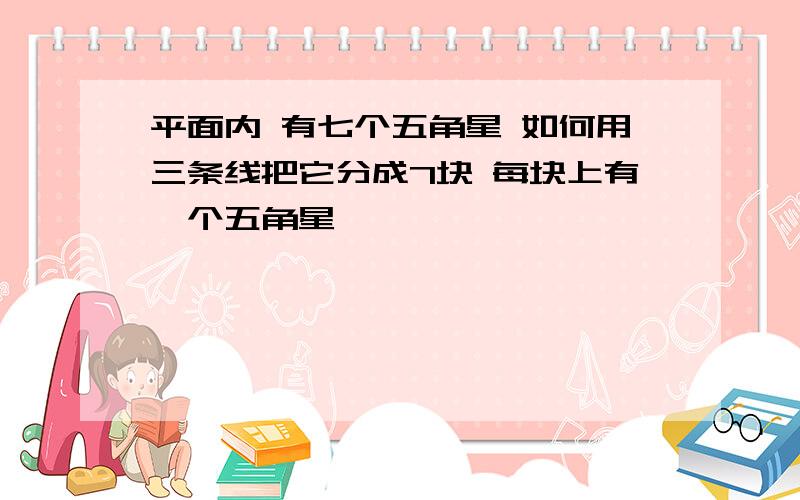 平面内 有七个五角星 如何用三条线把它分成7块 每块上有一个五角星