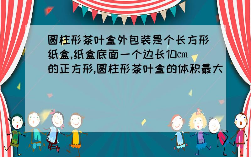 圆柱形茶叶盒外包装是个长方形纸盒,纸盒底面一个边长10㎝的正方形,圆柱形茶叶盒的体积最大（）