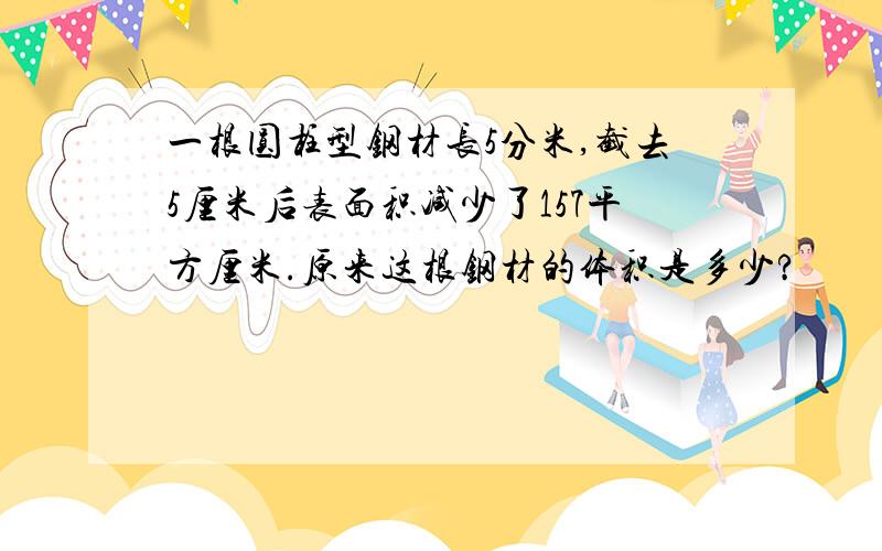 一根圆柱型钢材长5分米,截去5厘米后表面积减少了157平方厘米.原来这根钢材的体积是多少?