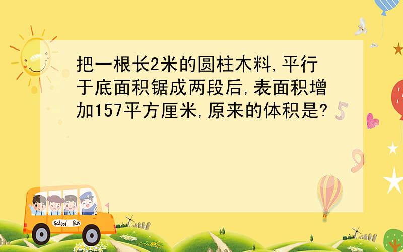 把一根长2米的圆柱木料,平行于底面积锯成两段后,表面积增加157平方厘米,原来的体积是?