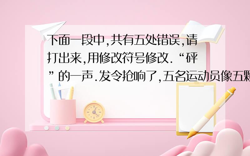 下面一段中,共有五处错误,请打出来,用修改符号修改.“砰”的一声.发令抢响了,五名运动员像五颗出膛的子弹向前冲去.陈宁同学落在后面了.这时,我们大声喊道：“陈宁加油!陈宁加油!”听