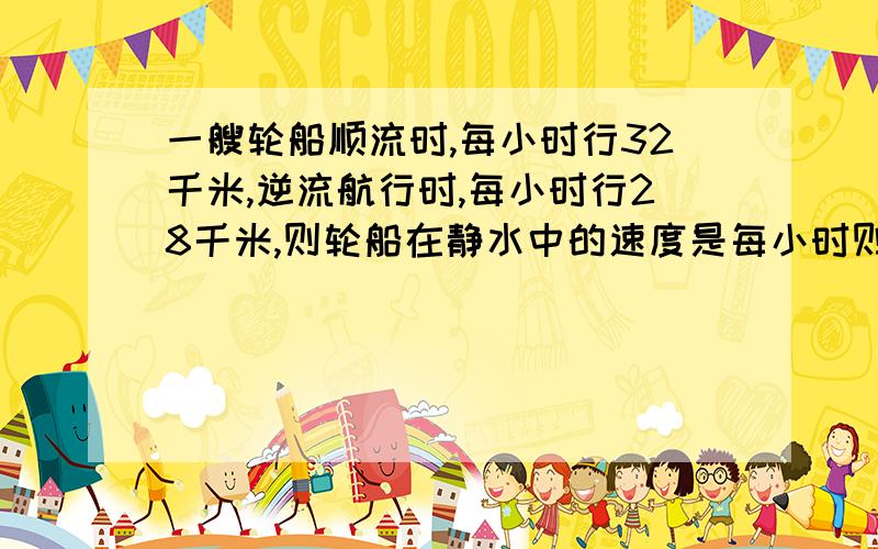 一艘轮船顺流时,每小时行32千米,逆流航行时,每小时行28千米,则轮船在静水中的速度是每小时则轮船在静水中的速度是每小时行多少千米?水流的速度是每小时行多少千米?