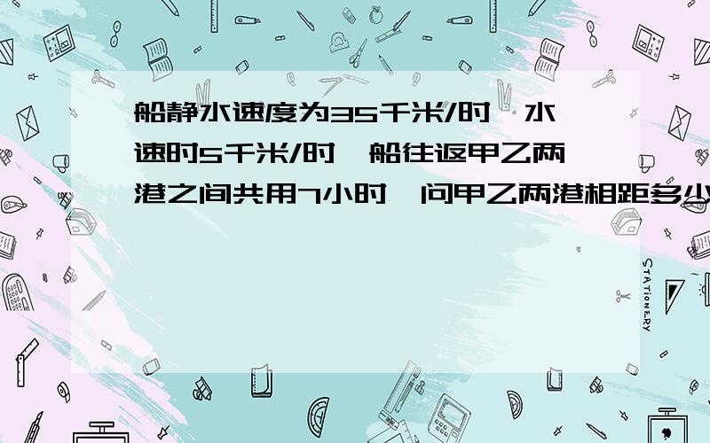 船静水速度为35千米/时,水速时5千米/时,船往返甲乙两港之间共用7小时,问甲乙两港相距多少千米!