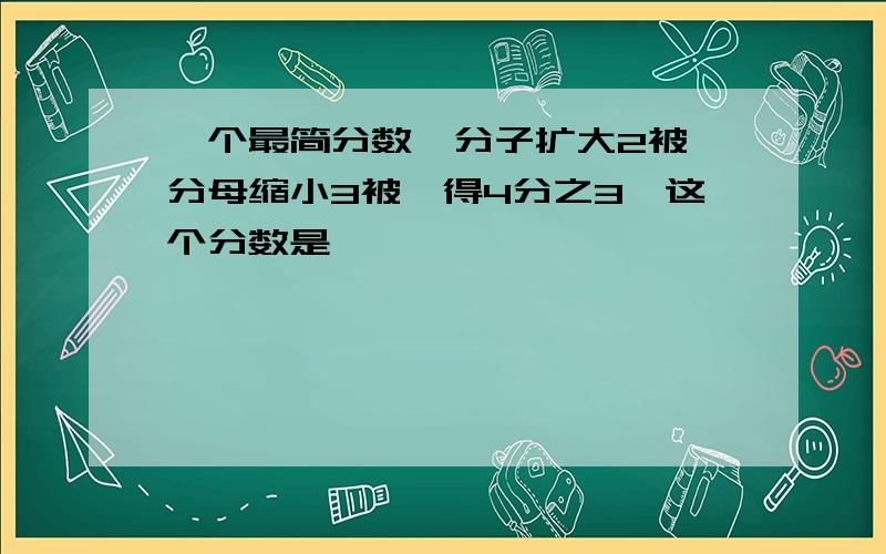 一个最简分数,分子扩大2被,分母缩小3被,得4分之3,这个分数是