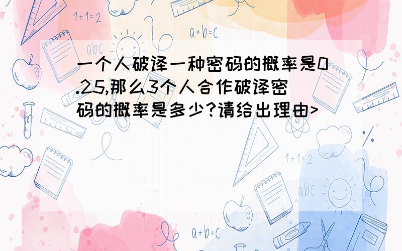 一个人破译一种密码的概率是0.25,那么3个人合作破译密码的概率是多少?请给出理由>