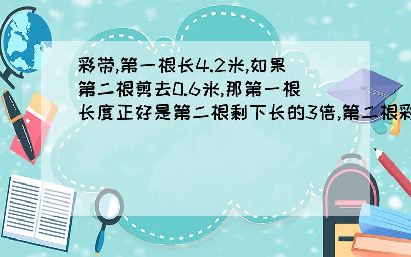 彩带,第一根长4.2米,如果第二根剪去0.6米,那第一根长度正好是第二根剩下长的3倍,第二根彩带原来长几米列方程解应用