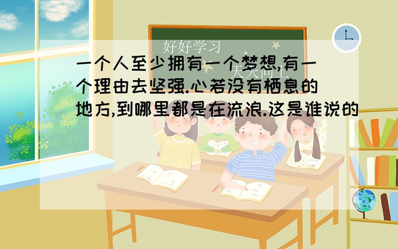 一个人至少拥有一个梦想,有一个理由去坚强.心若没有栖息的地方,到哪里都是在流浪.这是谁说的