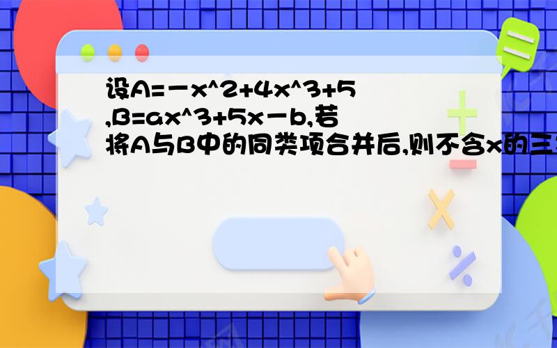 设A=－x^2+4x^3+5,B=ax^3+5x－b,若将A与B中的同类项合并后,则不含x的三次方和常数项,求a,b的值.