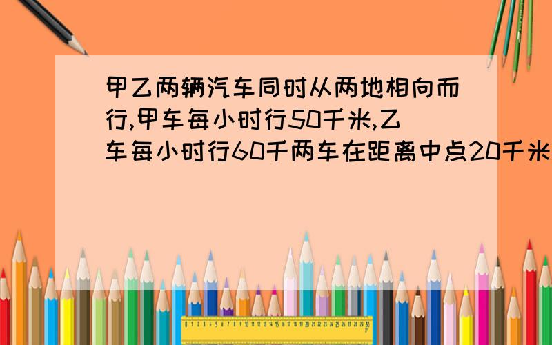 甲乙两辆汽车同时从两地相向而行,甲车每小时行50千米,乙车每小时行60千两车在距离中点20千米处相遇.求两地之间的距离用方程解