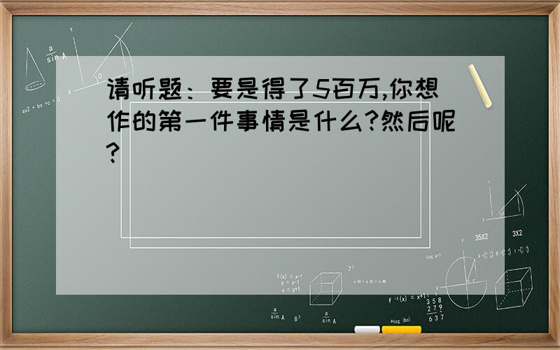 请听题：要是得了5百万,你想作的第一件事情是什么?然后呢?