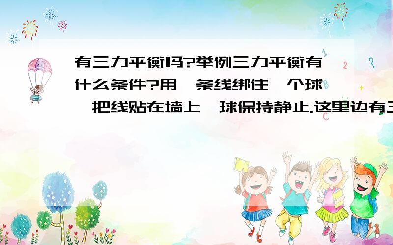 有三力平衡吗?举例三力平衡有什么条件?用一条线绑住一个球,把线贴在墙上,球保持静止.这里边有三力平衡吗?为什么他们会平衡啊?它们怎么满足三力平衡?