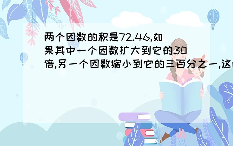 两个因数的积是72.46,如果其中一个因数扩大到它的30倍,另一个因数缩小到它的三百分之一,这两个因数的积上面没说完,这两个因数的积是（ ）.