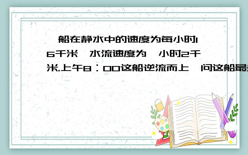 一船在静水中的速度为每小时16千米,水流速度为一小时2千米.上午8：00这船逆流而上,问这船最多开出多远就应返回,才能保证中午12：00之前回到出发点