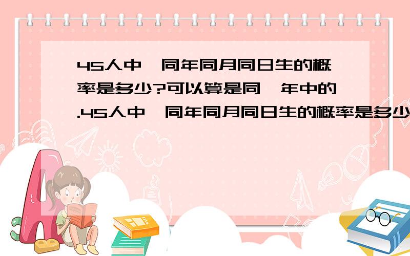 45人中,同年同月同日生的概率是多少?可以算是同一年中的.45人中,同年同月同日生的概率是多少?可以算是同一年中的.（最好写的详细点,像老师教学生那样!最重要的是答案!）