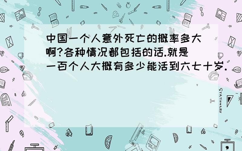 中国一个人意外死亡的概率多大啊?各种情况都包括的话.就是一百个人大概有多少能活到六七十岁.