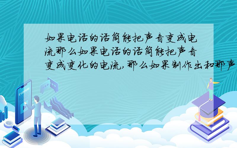 如果电话的话筒能把声音变成电流那么如果电话的话筒能把声音变成变化的电流,那么如果制作出和那声音一样的电流,通过听筒放出声音来,是不是也可以得到同样的声音呢