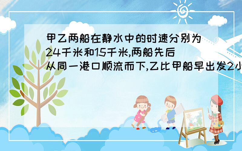 甲乙两船在静水中的时速分别为24千米和15千米,两船先后从同一港口顺流而下,乙比甲船早出发2小时,若水的流速是每小时3千米,问甲船开出几小时后可追上乙船?