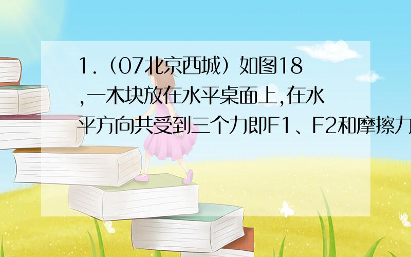 1.（07北京西城）如图18,一木块放在水平桌面上,在水平方向共受到三个力即F1、F2和摩擦力作用.木块处于静止状态.其中F1=10N、F2=4N.以下判断正确的是 （ ）A．若撤去力F1,则木块在水平方向受